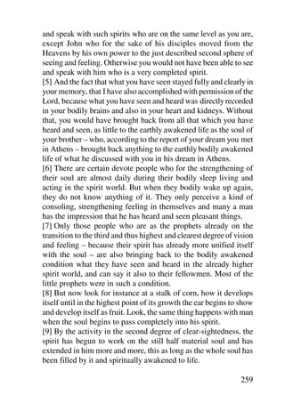 and speak with such spirits who are on the same level as you are,
except John who for the sake of his disciples moved from the
Heavens by his own power to the just described second sphere of
seeing and feeling. Otherwise you would not have been able to see
and speak with him who is a very completed spirit.
[5] And the fact that what you have seen stayed fully and clearly in
your memory, that I have also accomplished with permission of the
Lord, because what you have seen and heard was directly recorded
in your bodily brains and also in your heart and kidneys. Without
that, you would have brought back from all that which you have
heard and seen, as little to the earthly awakened life as the soul of
your brother – who, according to the report of your dream you met
in Athens – brought back anything to the earthly bodily awakened
life of what he discussed with you in his dream in Athens.
[6] There are certain devote people who for the strengthening of
their soul are almost daily during their bodily sleep living and
acting in the spirit world. But when they bodily wake up again,
they do not know anything of it. They only perceive a kind of
consoling, strengthening feeling in themselves and many a man
has the impression that he has heard and seen pleasant things.
[7] Only those people who are as the prophets already on the
transition to the third and thus highest and clearest degree of vision
and feeling – because their spirit has already more unified itself
with the soul – are also bringing back to the bodily awakened
condition what they have seen and heard in the already higher
spirit world, and can say it also to their fellowmen. Most of the
little prophets were in such a condition.
[8] But now look for instance at a stalk of corn, how it develops
itself until in the highest point of its growth the ear begins to show
and develop itself as fruit. Look, the same thing happens with man
when the soul begins to pass completely into his spirit.
[9] By the activity in the second degree of clear-sightedness, the
spirit has begun to work on the still half material soul and has
extended in him more and more, this as long as the whole soul has
been filled by it and spiritually awakened to life.

                                                                 259
 