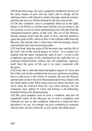 [10] In the third stage, the soul, completely kindled by the love of
the spirit, begins to pass into the spirit, and to change all his
substance that is still related to matter into pure spiritual essence,
and then the true ear will be formed for the free eternal life.
[11] In this condition, man is completely lifted up in the light,
begins to be fed by it, and the more food he receives from it, the
less food he, as an ever more spiritualized soul, will take from the
substantial-material sphere of the soul. The ear of life blooms,
thereby uniting itself with the spirit of love, and this produces
again the grain of life, which at first is fed with the milk from the
Heavens, but already after a short time with increasingly clearer
and eternally firm and unwavering truths.
[12] And look, then the grain of life becomes ripe, and the life of
the soul, who in the second degree of vision – in a certain way
unified with the spirit, forming the stalk of corn – is now in the
completely ripe grain of life, and therefore the stalk that was so
zealously formed before, withers, dies off completely, separates
itself from the grain of life and is no more connected with
the grain.
[13] Look, this is then the third and highest degree of vision and
life of the soul. In this condition the soul sees and hears everything
there is and exists in the whole of creation. He sees the Heaven
opened and can have the most illuminated and living contact with
the whole spirit world. What such a soul sees, hears and feels, can
never more be removed from his very clear memory, for his
extremely clear sphere of vision and feeling is all-embracing,
eternally lasting and all-penetrating.
[14] The great prophets were in such a condition, and also all
completed spirits of the Heavens are in such a condition, and
I Myself am also in that condition, otherwise I could not have
described it to you, for nobody can give something to someone
what he does not have himself, as you surely will understand.”




260
 