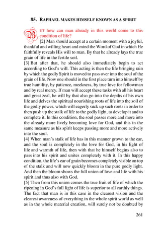 85. RAPHAEL MAKES HIMSELF KNOWN AS A SPIRIT


B        UT    how can man already in this world come to this
          condition of life?
          [2] Man should accept at a certain moment with a joyful,
thankful and willing heart and mind the Word of God in which He
faithfully reveals His will to man. By that he already lays the true
grain of life in the fertile soil.
[3] But after that, he should also immediately begin to act
according to God’s will. This acting is then the life bringing rain
by which the godly Spirit is moved to pass over into the soul of the
grain of life. Now one should in the first place turn into himself by
true humility, by patience, meekness, by true love for fellowman
and by real mercy. If man will accept these tasks with all his heart
and great zeal, he will by that also go into the depths of his own
life and delves the spiritual nourishing roots of life into the soil of
the godly power, which will eagerly suck up such roots in order to
then push up the stalk of life to the godly light, to develop it and to
complete it. In this condition, the soul passes more and more into
the already more lively becoming love for God, and this in the
same measure as his spirit keeps passing more and more actively
into the soul.
[4] When man’s stalk of life has in this manner grown to the ear,
and the soul is completely in the love for God, in his light of
life and warmth of life, then with that he himself begins also to
pass into his spirit and unites completely with it. In this happy
condition, the life’s ear of grain becomes completely visible on top
of the stalk and will now quickly bloom in the pure godly light.
And then the bloom shows the full union of love and life with his
spirit and thus also with God.
[5] Then from this union comes the true fruit of life of which the
ripening in God’s full light of life is superior to all earthly things.
The fact that man is in this case in the clearest vision and the
clearest awareness of everything in the whole spirit world as well
as in the whole material creation, will surely not be doubted by

                                                                  261
 