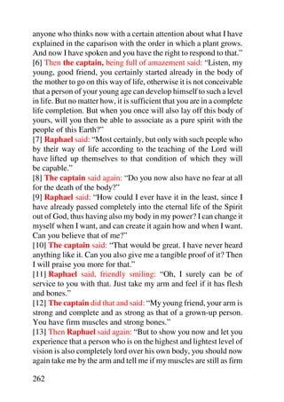 anyone who thinks now with a certain attention about what I have
explained in the caparison with the order in which a plant grows.
And now I have spoken and you have the right to respond to that.”
[6] Then the captain, being full of amazement said: “Listen, my
young, good friend, you certainly started already in the body of
the mother to go on this way of life, otherwise it is not conceivable
that a person of your young age can develop himself to such a level
in life. But no matter how, it is sufficient that you are in a complete
life completion. But when you once will also lay off this body of
yours, will you then be able to associate as a pure spirit with the
people of this Earth?”
[7] Raphael said: “Most certainly, but only with such people who
by their way of life according to the teaching of the Lord will
have lifted up themselves to that condition of which they will
be capable.”
[8] The captain said again: “Do you now also have no fear at all
for the death of the body?”
[9] Raphael said: “How could I ever have it in the least, since I
have already passed completely into the eternal life of the Spirit
out of God, thus having also my body in my power? I can change it
myself when I want, and can create it again how and when I want.
Can you believe that of me?”
[10] The captain said: “That would be great. I have never heard
anything like it. Can you also give me a tangible proof of it? Then
I will praise you more for that.”
[11] Raphael said, friendly smiling: “Oh, I surely can be of
service to you with that. Just take my arm and feel if it has flesh
and bones.”
[12] The captain did that and said: “My young friend, your arm is
strong and complete and as strong as that of a grown-up person.
You have firm muscles and strong bones.”
[13] Then Raphael said again: “But to show you now and let you
experience that a person who is on the highest and lightest level of
vision is also completely lord over his own body, you should now
again take me by the arm and tell me if my muscles are still as firm

262
 