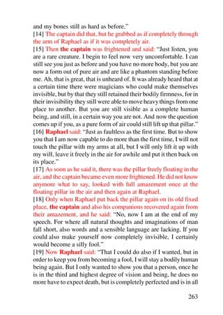 and my bones still as hard as before.”
[14] The captain did that, but he grabbed as if completely through
the arm of Raphael as if it was completely air.
[15] Then the captain was frightened and said: “Just listen, you
are a rare creature. I begin to feel now very uncomfortable. I can
still see you just as before and you have no more body, but you are
now a form out of pure air and are like a phantom standing before
me. Ah, that is great, that is unheard of. It was already heard that at
a certain time there were magicians who could make themselves
invisible, but by that they still retained their bodily firmness, for in
their invisibility they still were able to move heavy things from one
place to another. But you are still visible as a complete human
being, and still, in a certain way you are not. And now the question
comes up if you, as a pure form of air could still lift up that pillar.”
[16] Raphael said: “Just as faultless as the first time. But to show
you that I am now capable to do more than the first time, I will not
touch the pillar with my arms at all, but I will only lift it up with
my will, leave it freely in the air for awhile and put it then back on
its place.”
[17] As soon as he said it, there was the pillar freely floating in the
air, and the captain became even more frightened. He did not know
anymore what to say, looked with full amazement once at the
floating pillar in the air and then again at Raphael.
[18] Only when Raphael put back the pillar again on its old fixed
place, the captain and also his companions recovered again from
their amazement, and he said: “No, now I am at the end of my
speech. For where all natural thoughts and imaginations of man
fall short, also words and a sensible language are lacking. If you
could also make yourself now completely invisible, I certainly
would become a silly fool.”
[19] Now Raphael said: “That I could do also if I wanted, but in
order to keep you from becoming a fool, I will stay a bodily human
being again. But I only wanted to show you that a person, once he
is in the third and highest degree of vision and being, he does no
more have to expect death, but is completely perfected and is in all

                                                                   263
 