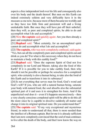 aspects a free independent lord over his life and consequently also
over his body and the death thereof. But men on this Earth can
indeed extremely seldom and very difficultly have it in the
measure as me now, because most of them became too worldly and
so they have too little firm and persistent will and a living
unshakable faith. But once they will have put off their unbelief,
then they will, as pure and completed spirits, be able to do and
accomplish what I do and accomplish.”
[20] Now the captain said quickly again: Are you then already a
pure and completed spirit?”
[21] Raphael said: “Most certainly, for an uncompleted spirit
cannot do and accomplish what I do and accomplish.”
[22] The captain, who was now completely confused, said again:
“Yes, but can all the completely pure and completed spirits eat and
drink as you do? For what is this necessary when they do not have
to maintain a body with this earthly food?”
[23] Raphael said: “Does the supreme Spirit of God not live
completely in our Lord and Master, taking also the food of this
Earth? If it is possible for you to take earthly food, then why
should it not be possible or perhaps be senseless for a completed
spirit, who certainly is also a human being, to take also the food of
this Earth and to transform it into its substance?
[24] Is not everything that serves man for food, God’s word and
God’s will? If you, who are still a natural human being, saturate
your body with natural food, the soul absorbs also the substantial
spiritual part of it and uses it to strengthen his form. And if the
unperfected soul does it – even if it happens unconsciously – then
a very clearly conscious completed spirit will be able to do this all
the more since he is capable to dissolve suddenly all matter and
change it into its original spiritual state. Do you understand that?”
[25] The captain said: “O my very exceptional and mysterious
friend, in order to understand all that, there is more needed than
the intellect of a Roman captain. But for me it is already sufficient
that I am now completely convinced that the soul of man continues
to live after the death of the body, and that I now know the way on

264
 