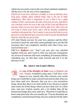 which one can surely come to the ever clearer spiritual completion.
All the rest is for me now of less importance.
[26] Even if you now still have a bodily or even an already since
long pure, mighty spirit without body, that is for me of little
importance. But what is important to me is that I, by a right
conduct of life, can become also that what you are now, and that it
was certainly easier for you at the side of the Lord and Master to
become what you are now than I will be able to be. But I also do
not want to reach your level, and I will be already completely
satisfied with much less. For it surely is not given by God to every
person to work himself up to your level, but everyone should thank
God for what He has given him.
[27] And I thank you now for your love, patience and the effort
you took to teach me, and with a great gratitude I give you the full
assurance that I am completely satisfied with what I have now
received from you.”
[28] Now Raphael said: “And I am now also very satisfied
together with you, and I want to offer you and your companions
my services if someone still wants something. If someone still has
something else, let him then come forward and tell it in the
presence of all.”

               86. ABOUT THE LORD’S BEING


N        OW   one of the disciples of John came to Raphael and
         said: “Listen, wonderful young man, I still have a last
         request to you, namely that what concerns your actual
being you would like to make yourself more known than what you
have done until now. Because, that you are a very mysterious
being, about that, there is no more doubt in me, because a natural
man cannot do all the things which you have done now in a short
time, and your wisdom reaches also a lot further than all the
human knowledge that exists until now. Therefore I would like to
know more precisely who you actually are. You are absolutely not
completely a normal human being, but you could also be the spirit

                                                               265
 