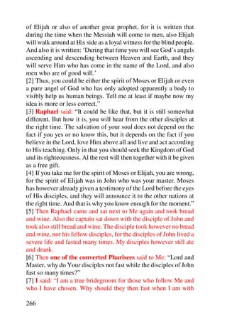 of Elijah or also of another great prophet, for it is written that
during the time when the Messiah will come to men, also Elijah
will walk around at His side as a loyal witness for the blind people.
And also it is written: ‘During that time you will see God’s angels
ascending and descending between Heaven and Earth, and they
will serve Him who has come in the name of the Lord, and also
men who are of good will.’
[2] Thus, you could be either the spirit of Moses or Elijah or even
a pure angel of God who has only adopted apparently a body to
visibly help us human beings. Tell me at least if maybe now my
idea is more or less correct.”
[3] Raphael said: “It could be like that, but it is still somewhat
different. But how it is, you will hear from the other disciples at
the right time. The salvation of your soul does not depend on the
fact if you yes or no know this, but it depends on the fact if you
believe in the Lord, love Him above all and live and act according
to His teaching. Only in that you should seek the Kingdom of God
and its righteousness. Al the rest will then together with it be given
as a free gift.
[4] If you take me for the spirit of Moses or Elijah, you are wrong,
for the spirit of Elijah was in John who was your master. Moses
has however already given a testimony of the Lord before the eyes
of His disciples, and they will announce it to the other nations at
the right time. And that is why you know enough for the moment.”
[5] Then Raphael came and sat next to Me again and took bread
and wine. Also the captain sat down with the disciple of John and
took also still bread and wine. The disciple took however no bread
and wine, nor his fellow disciples, for the disciples of John lived a
severe life and fasted many times. My disciples however still ate
and drank.
[6] Then one of the converted Pharisees said to Me: “Lord and
Master, why do Your disciples not fast while the disciples of John
fast so many times?”
[7] I said: “I am a true bridegroom for those who follow Me and
who I have chosen. Why should they then fast when I am with

266
 