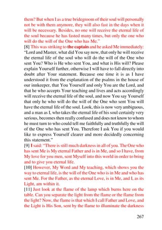 them? But when I as a true bridegroom of their soul will personally
not be with them anymore, they will also fast in the days when it
will be necessary. Besides, no one will receive the eternal life of
the soul because he has fasted many times, but only the one who
will do the will of the One who has Me.”
[8] This was striking to the captain and he asked Me immediately:
“Lord and Master, what did You say now, that only he will receive
the eternal life of the soul who will do the will of the One who
sent You? Who is He who sent You, and what is His will? Please
explain Yourself further, otherwise I will have to fall directly into
doubt after Your statement. Because one time it is as I have
understood it from the explanation of the psalms in the house of
our innkeeper, that You Yourself and only You are the Lord, and
that he who accepts Your teaching and lives and acts accordingly
will receive the eternal life of the soul, and now You say Yourself
that only he who will do the will of the One who sent You will
have the eternal life of the soul. Look, this is now very ambiguous,
and a man as I, who takes the eternal life of his soul certainly very
serious, becomes then really confused and does not know to whom
he must turn to who could tell me faithfully and truthfully the will
of the One who has sent You. Therefore I ask You if you would
like to express Yourself clearer and more decidedly concerning
this statement.”
[9] I said: “There is still much darkness in all of you. The One who
has sent Me is My eternal Father and is in Me, and so I have, from
My love for you men, sent Myself into this world in order to bring
and to give you eternal life.
[10] However, My Word and My teaching, which shows you the
way to eternal life, is the will of the One who is in Me and who has
sent Me. For the Father, as the eternal Love, is in Me, and I, as its
Light, am within it.
[11] Just look at the flame of the lamp which burns here on the
table. Can you separate the light from the flame or the flame from
the light? Now, the flame is that which I call Father and Love, and
the Light is His Son, sent by the flame to illuminate the darkness

                                                                267
 