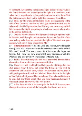 of the night. Are then the flame and its light not one Being? And is
the flame then not also in the light as the light is in the flame? And
when this is so and could be impossibly otherwise, then the will of
the Father reveals itself in the light that emanates from Him.
[12] Thus, he who walks in this light, walks also according to the
will of the One who sent Me as His Light into this world, and he
who walks in this light cannot lose his way and must reap eternal
life, because the Light, according to which and in which he walks,
is the eternal Life itself.
[13] Only he who will leave this light and will begin again to walk
in the own worldly night cannot receive the eternal free life of the
soul as long as he does not pass into the light of life. And now you,
captain, will surely have understood Me.”
[14] The captain said: “Yes, yes, Lord and Master, now it is again
totally clear and I know now what I must do to attain to the eternal
life, and I thank You once more for this extremely important
lesson. But I have just now interrupted Your discussion with the
Pharisee and ask You now to continue to talk to him.”
[15] I said: “I have already told him what he needed. Therefore the
discussion does not have to continue with him.
[16] However, I still could tell to all of you a lot of things, but you
still cannot bear it now. But when the Spirit in you will be
awakened, the Spirit of truth, which I will awaken in you, then it
will guide you into all truth and wisdom. From then on, in the light
of that Spirit, all of you will begin to know Him who said this now
to you. But now think about what you have heard, and discuss it
with each other. I however, will rest a little.”
[17] After these words it became quiet in the hall, for everyone
thought for a time about all the things he had heard and seen.




268
 