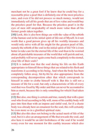 merchant not be a great fool if he knew that he could buy for a
reasonable price a pearl that is definitely one of the most priceless
ones, and even if he did not possess so much money, would not
immediately sell all his goods that are of less value and would buy
the priceless pearl for that. Because the priceless pearl is in the
eyes of men still unspeakably of much more value than all his
former goods taken together.
[10] Look, this is also how things are with the value of the rebirth
of the human soul in his initial spirit of life out of Myself. Is it not
worth that a good person gives up all his worldly treasures and
would only strive with all his might for the greatest pearl of life,
namely the rebirth of the soul in the initial spirit of life? Or is it not
better to take care for the eternal life of the soul than to be worried
about all perishable treasures of the world that will perish and rot,
and probably will never again come back completely to the eternal,
clear life of their souls?
[11] It is indeed true that the soul during his life on this Earth
appropriates to himself those things that are related to his flesh and
transforms it according to his being. And when the body has been
completely fallen away, bit-by-bit he also appropriates from the
corresponding decomposition ether that which corresponds to
himself in order to clothe himself with it. But this is still not a
treasure of life for a soul, but only a characteristic of life of every
soul that was fixed by My order and that can never be accounted to
him as merit, because this is only something for which I had taken
care of.
[12] But also, one thing is certain and true, namely that with a pure
soul who lived according to My will, more of his earthly body will
pass into him than with an impure and sinful soul, for if a chaste
body was already here an ornament for the soul, this will certainly
be even more so in a glorified spiritual state.
[13] But also this does not belong to the actual merit of life of the
soul, but it is also an arrangement of Me that rewards the soul, and
also here it would be an idol foolishness of the soul if he would
worry even for one moment for this earthly treasure which also

26
 