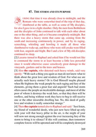 87. THE STORM AND ITS PURPOSE


D      URING    that time it was already close to midnight, and the
        Romans who were somewhat tired of the trip of that day,
        slumbered at the table, as well as some of My disciples,
for also I gave in to a light slumber. Only the men from Bethlehem
and the disciples of John continued to talk with each other about
one or the other thing, and so it became completely midnight. But
there was also a heavy storm that came up, coming from the
south and increasing continuously in power, and by its raging,
screeching, whistling and howling it made all those who
slumbered to wake up, and those who were still awake were filled
with fear, anguish and fright. But I and a few of My old disciples
continued to sleep.
[2] Lazarus turned to Raphael and asked him if he would not like
to command the storm to at least become a little less powerful
since it would otherwise cause senselessly great damage to the
vineyards, gardens and to the trees and houses.
[3] Also the captain, who detested such heavy winds, said very
openly: “With such a thing you again as man do not know what to
think about the great love and wisdom of God. For what use are
actually such heavy storms? Or is God Himself maybe pleased
when He frightens the weak people by such raging and fury of the
elements, giving them a great fear and anguish? Such bad storm
often causes the people an incalculable damage, and most of all the
poor of whom it destroys the weak huts, so that they then will be
roofless, and being without work they have to beg to still receive
one or the other miserable dwelling hut. No, this deed of godly
love and wisdom is really somewhat strange.”
[4] Then the captain turned also to Raphael and said: “Just listen,
my friend of wonderful deeds, who just now have lifted up only
with your will that heavy pillar in the air, is the might of your
will now not strong enough against the ever increasing fury of the
storm to bring it to silence? If this will continue, then tomorrow
complete forests will be uprooted and will lie completely destroyed

                                                               269
 
