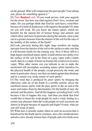 on the ground. Who will compensate the poor people? I am asking
you, please do something against it.”
[5] Then Raphael said: “O you weak person, with your anguish
for the storm. See how you rebel against God’s love, wisdom and
order. Do you perhaps think that God let such heavy wind blow
because of a kind of displeasure with regard to the people? O, what
are you still weak. Do you know the nature spirits, which are
harmful for the natural life of human beings and animals and
which often, and more in particular during the autumn, must come
out in a greater measure from the interior of the soil for the sake of
the fertility of the surface of the Earth?
[6] Look, precisely during this night, large numbers are urging
upwards from the interior of the soil to the surface to take care that
it will become fertile for the coming year. Now if those still to a
high degree unrefined nature spirits would stretch out calmly over
the surface of the soil in the form of a gray vapor with a rotten
smell, then in a couple of hours no human life could exist in such a
vapor. What other means can you indicate to me to make the
mentioned still incomplete ascending nature spirits harmless for
the physical health of the people, except precisely the wind, and
more in particular a heavy one that can match against that obstinate
and in a certain way sticky nature of such spirits?
[7] The wind that is produced by purer spirits by bringing the
otherwise calm air of the Earth in a terrible current, mixes the
unrefined nature spirits with the pure spirits in the air and in the
water and makes them by that harmless for the health of men, the
animals and the plants. And all this happens according God’s will
because it has to happen this way. And then you think that God
would like to harm the weak people by such a wind, feeling in a
certain way pleasure when the weak people on such occasions are
almost in despair because of anguish and fright? O man, what are
you still weak of spirit.
[8] What does it actually matter when on such an occasion that is
beneficial for the Earth and its creatures, also a few moldered trees
and also a few already ruinous huts of people and a few birds nests

270
 