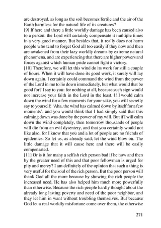 are destroyed, as long as the soil becomes fertile and the air of the
Earth harmless for the natural life of its creatures?
[9] If here and there a little worldly damage has been caused also
to a person, the Lord will certainly compensate it multiple times
in a very good manner. But besides that, it really does not harm
people who tend to forget God all too easily if they now and then
are awakened from their lazy worldly dreams by extreme natural
phenomena, and are experiencing that there are higher powers and
forces against which human pride cannot fight a victory.
[10] Therefore, we will let this wind do its work for still a couple
of hours. When it will have done its good work, it surely will lay
down again. I certainly could command the wind from the power
of the Lord in me to lie down immediately, but what would that be
good for? I say to you: for nothing at all, because such sign would
not increase your faith in the Lord in the least. If I would calm
down the wind for a few moments for your sake, you will secretly
say to yourself: ‘Aha, the wind has calmed down by itself for a few
moments’, and you would think that I had simply said that this
calming down was done by the power of my will. But if I will calm
down the wind completely, then tomorrow thousands of people
will die from an evil dysentery, and that you certainly would not
like also, for I know that you and a lot of people are no friends of
epidemics. So let us, as already said, let the wind blow on. The
little damage that it will cause here and there will be easily
compensated.
[11] Or is it for many a selfish rich person bad if he now and then
by the greater need of this and that poor fellowman is urged for
pity and mercy? I am definitely of the opinion that such a thing is
very useful for the soul of the rich person. But the poor person will
thank God all the more because by showing the rich people the
increased need, He has also helped him much more powerfully
than otherwise. Because the rich people hardly thought about the
already long lasting poverty and need of the poor neighbor, and
they let him in want without troubling themselves. But because
God let a real worldly misfortune come over them, the otherwise

                                                                271
 