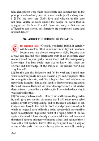 hard rich people were made more gentle and donated then to the
poor person abundantly, so that he was then helped for a long time.
[12] Tell me now: are God’s love and wisdom in this case
not more visible at work among the people on Earth than in
a region on Earth – of which there are many – that are not
afflicted by any storm, but therefore are completely waste and
uninhabitable?”

          88. ABOUT THE PURPOSE OF CREATION


T       HE   captain said: “O good, wonderful friend, it certainly
         will be a useless effort to measure us with you in wisdom,
         because you are always completely right, because you
always can give the most irrefutable truth in an extremely clear
manner based on your godly omniscience and all-encompassing
knowledge. But how could men like us know this, since our
science and knowledge of the things of the natural world are
very limited?
[2] But this can also be known and felt by weak and limited man
when something hurts him, and then he sighs and complains often
for a long time in vain, and God’s highest love and wisdom can
never hold it against him as sin. And so I have complained about
the wind because I have all too painfully experienced what kind of
destructions it caused here and there, for I knew indeed not why it
was raging like that.
[3] But now you have made it clear to me and I can see the good in
it, and I give you the full assurance that I will never more rebel
against it with my complaining, and on the main land least of all.
Only on sea, I would like that the Lord would preserve me of such
winds as long as I have to live in a body, because it is very terrible
to be on a deficient ship in the midst of a raging battle of the sea
against the wind. I have already experienced it several times and
therefore I became an enemy of mighty winds, and because then I
was still a real heathen, I have often raged against such a way of
acting of the gods. But since a heavy wind on sea will certainly

272
 