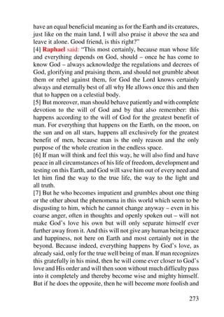 have an equal beneficial meaning as for the Earth and its creatures,
just like on the main land, I will also praise it above the sea and
leave it alone. Good friend, is this right?”
[4] Raphael said: “This most certainly, because man whose life
and everything depends on God, should – once he has come to
know God – always acknowledge the regulations and decrees of
God, glorifying and praising them, and should not grumble about
them or rebel against them, for God the Lord knows certainly
always and eternally best of all why He allows once this and then
that to happen on a celestial body.
[5] But moreover, man should behave patiently and with complete
devotion to the will of God and by that also remember: this
happens according to the will of God for the greatest benefit of
man. For everything that happens on the Earth, on the moon, on
the sun and on all stars, happens all exclusively for the greatest
benefit of men, because man is the only reason and the only
purpose of the whole creation in the endless space.
[6] If man will think and feel this way, he will also find and have
peace in all circumstances of his life of freedom, development and
testing on this Earth, and God will save him out of every need and
let him find the way to the true life, the way to the light and
all truth.
[7] But he who becomes impatient and grumbles about one thing
or the other about the phenomena in this world which seem to be
disgusting to him, which he cannot change anyway – even in his
coarse anger, often in thoughts and openly spoken out – will not
make God’s love his own but will only separate himself ever
further away from it. And this will not give any human being peace
and happiness, not here on Earth and most certainly not in the
beyond. Because indeed, everything happens by God’s love, as
already said, only for the true well being of man. If man recognizes
this gratefully in his mind, then he will come ever closer to God’s
love and His order and will then soon without much difficulty pass
into it completely and thereby become wise and mighty himself.
But if he does the opposite, then he will become more foolish and

                                                               273
 