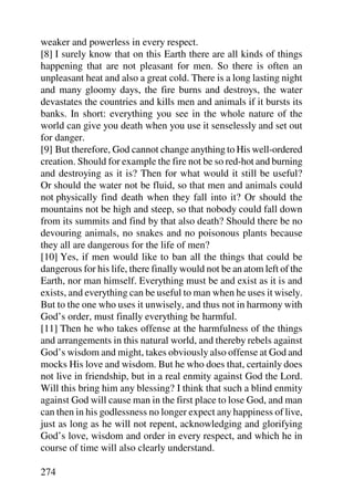weaker and powerless in every respect.
[8] I surely know that on this Earth there are all kinds of things
happening that are not pleasant for men. So there is often an
unpleasant heat and also a great cold. There is a long lasting night
and many gloomy days, the fire burns and destroys, the water
devastates the countries and kills men and animals if it bursts its
banks. In short: everything you see in the whole nature of the
world can give you death when you use it senselessly and set out
for danger.
[9] But therefore, God cannot change anything to His well-ordered
creation. Should for example the fire not be so red-hot and burning
and destroying as it is? Then for what would it still be useful?
Or should the water not be fluid, so that men and animals could
not physically find death when they fall into it? Or should the
mountains not be high and steep, so that nobody could fall down
from its summits and find by that also death? Should there be no
devouring animals, no snakes and no poisonous plants because
they all are dangerous for the life of men?
[10] Yes, if men would like to ban all the things that could be
dangerous for his life, there finally would not be an atom left of the
Earth, nor man himself. Everything must be and exist as it is and
exists, and everything can be useful to man when he uses it wisely.
But to the one who uses it unwisely, and thus not in harmony with
God’s order, must finally everything be harmful.
[11] Then he who takes offense at the harmfulness of the things
and arrangements in this natural world, and thereby rebels against
God’s wisdom and might, takes obviously also offense at God and
mocks His love and wisdom. But he who does that, certainly does
not live in friendship, but in a real enmity against God the Lord.
Will this bring him any blessing? I think that such a blind enmity
against God will cause man in the first place to lose God, and man
can then in his godlessness no longer expect any happiness of live,
just as long as he will not repent, acknowledging and glorifying
God’s love, wisdom and order in every respect, and which he in
course of time will also clearly understand.

274
 