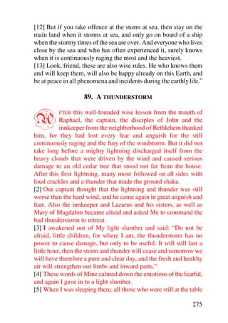 [12] But if you take offence at the storm at sea, then stay on the
main land when it storms at sea, and only go on board of a ship
when the stormy times of the sea are over. And everyone who lives
close by the sea and who has often experienced it, surely knows
when it is continuously raging the most and the heaviest.
[13] Look, friend, these are also wise rules. He who knows them
and will keep them, will also be happy already on this Earth, and
be at peace in all phenomena and incidents during the earthly life.”

                    89. A THUNDERSTORM


A         FTER   this well-founded wise lesson from the mouth of
           Raphael, the captain, the disciples of John and the
           innkeeper from the neighborhood of Bethlehem thanked
him, for they had lost every fear and anguish for the still
continuously raging and the fury of the windstorm. But it did not
take long before a mighty lightning discharged itself from the
heavy clouds that were driven by the wind and caused serious
damage to an old cedar tree that stood not far from the house.
After this first lightning, many more followed on all sides with
loud crackles and a thunder that made the ground shake.
[2] Our captain thought that the lightning and thunder was still
worse than the hard wind, and he came again in great anguish and
fear. Also the innkeeper and Lazarus and his sisters, as well as
Mary of Magdalon became afraid and asked Me to command the
bad thunderstorm to retreat.
[3] I awakened out of My light slumber and said: “Do not be
afraid, little children, for where I am, the thunderstorm has no
power to cause damage, but only to be useful. It will still last a
little hour, then the storm and thunder will cease and tomorrow we
will have therefore a pure and clear day, and the fresh and healthy
air will strengthen our limbs and inward parts.”
[4] These words of Mine calmed down the emotions of the fearful,
and again I gave in to a light slumber.
[5] When I was sleeping there, all those who were still at the table

                                                                275
 