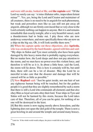 and were still awake, looked at Me, and the captain said: “Of the
Lord we surely can say: ‘si totus illabatur orbis, impavidum ferient
ruinae13’. Yes, yes, being the Lord and Creator and maintainer of
all creatures, there is no need to be in anguish for such phenomena,
but weak and powerless men like us can still not put away all
anguish, although we are firmly convinced that so very close to the
Lord certainly nothing can happen to anyone. But it is and remains
remarkable that exactly tonight, after a very beautiful sunset, such
a thunderstorm had to brake out. I pity those who are now
underway somewhere, and more specifically those who are now on
a ship on the big sea. Oh, it will look terrible there now.”
[6] When the captain spoke out these objections, also Agricola,
who was awakened by the hard thunder, agreed with him and said:
“My ships in Sidon and Tyre must certainly also have been quite
damaged by this heavy storm that is probably raging everywhere.
But no matter how, the Lord sleeps and does not pay attention to
the storm, and we men have no power over this violent force, and
therefore it will be as it is. In about a little hour, said the Lord,
the storm will lie down. This is how it certainly will be, but until
then, there still can be a lot of disaster. May the Lord be so
merciful to take care that the disaster and damage that will be
caused will be as little as possible.”
[7] Now Raphael said: “Just be quiet inside, not one hair of not
any righteous human being will be touched, but for the godless
people it is good that they are slightly remembered by such a storm
that there is still a Lord who commands all elements and that also
obey Him as loyal servants obey their lord. Your ships in Tyre and
Sidon will not be harmed by this storm, because the Lord takes
care of that. Therefore, all of you can be quiet, for nothing of no
one will be destroyed in the least.
[8] But this storm is now raging mostly above Jerusalem, and the
lightning does not spare the idol gold of the temple. There is now a
great howling in and around the temple and around many houses.

13
     Latin for: ‘If the whole world would collapse, the pieces would fall on the fearless.’

276
 