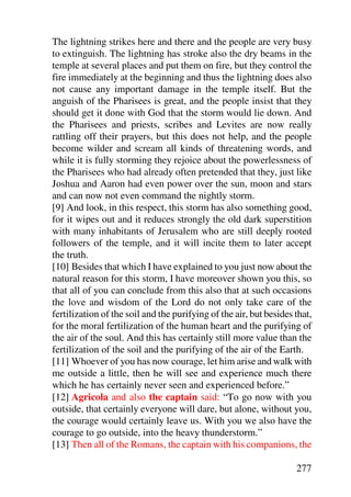 The lightning strikes here and there and the people are very busy
to extinguish. The lightning has stroke also the dry beams in the
temple at several places and put them on fire, but they control the
fire immediately at the beginning and thus the lightning does also
not cause any important damage in the temple itself. But the
anguish of the Pharisees is great, and the people insist that they
should get it done with God that the storm would lie down. And
the Pharisees and priests, scribes and Levites are now really
rattling off their prayers, but this does not help, and the people
become wilder and scream all kinds of threatening words, and
while it is fully storming they rejoice about the powerlessness of
the Pharisees who had already often pretended that they, just like
Joshua and Aaron had even power over the sun, moon and stars
and can now not even command the nightly storm.
[9] And look, in this respect, this storm has also something good,
for it wipes out and it reduces strongly the old dark superstition
with many inhabitants of Jerusalem who are still deeply rooted
followers of the temple, and it will incite them to later accept
the truth.
[10] Besides that which I have explained to you just now about the
natural reason for this storm, I have moreover shown you this, so
that all of you can conclude from this also that at such occasions
the love and wisdom of the Lord do not only take care of the
fertilization of the soil and the purifying of the air, but besides that,
for the moral fertilization of the human heart and the purifying of
the air of the soul. And this has certainly still more value than the
fertilization of the soil and the purifying of the air of the Earth.
[11] Whoever of you has now courage, let him arise and walk with
me outside a little, then he will see and experience much there
which he has certainly never seen and experienced before.”
[12] Agricola and also the captain said: “To go now with you
outside, that certainly everyone will dare, but alone, without you,
the courage would certainly leave us. With you we also have the
courage to go outside, into the heavy thunderstorm.”
[13] Then all of the Romans, the captain with his companions, the

                                                                    277
 