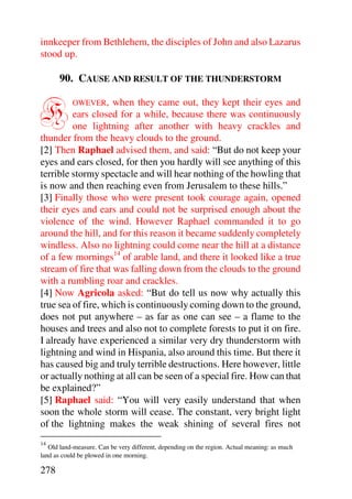 innkeeper from Bethlehem, the disciples of John and also Lazarus
stood up.

      90. CAUSE AND RESULT OF THE THUNDERSTORM


H          OWEVER,  when they came out, they kept their eyes and
         ears closed for a while, because there was continuously
         one lightning after another with heavy crackles and
thunder from the heavy clouds to the ground.
[2] Then Raphael advised them, and said: “But do not keep your
eyes and ears closed, for then you hardly will see anything of this
terrible stormy spectacle and will hear nothing of the howling that
is now and then reaching even from Jerusalem to these hills.”
[3] Finally those who were present took courage again, opened
their eyes and ears and could not be surprised enough about the
violence of the wind. However Raphael commanded it to go
around the hill, and for this reason it became suddenly completely
windless. Also no lightning could come near the hill at a distance
of a few mornings14 of arable land, and there it looked like a true
stream of fire that was falling down from the clouds to the ground
with a rumbling roar and crackles.
[4] Now Agricola asked: “But do tell us now why actually this
true sea of fire, which is continuously coming down to the ground,
does not put anywhere – as far as one can see – a flame to the
houses and trees and also not to complete forests to put it on fire.
I already have experienced a similar very dry thunderstorm with
lightning and wind in Hispania, also around this time. But there it
has caused big and truly terrible destructions. Here however, little
or actually nothing at all can be seen of a special fire. How can that
be explained?”
[5] Raphael said: “You will very easily understand that when
soon the whole storm will cease. The constant, very bright light
of the lightning makes the weak shining of several fires not
14
   Old land-measure. Can be very different, depending on the region. Actual meaning: as much
land as could be plowed in one morning.

278
 