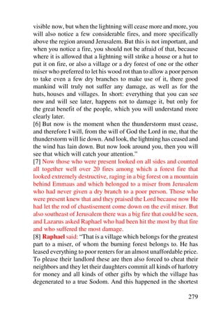 visible now, but when the lightning will cease more and more, you
will also notice a few considerable fires, and more specifically
above the region around Jerusalem. But this is not important, and
when you notice a fire, you should not be afraid of that, because
where it is allowed that a lightning will strike a house or a hut to
put it on fire, or also a village or a dry forest of one or the other
miser who preferred to let his wood rot than to allow a poor person
to take even a few dry branches to make use of it, there good
mankind will truly not suffer any damage, as well as for the
huts, houses and villages. In short: everything that you can see
now and will see later, happens not to damage it, but only for
the great benefit of the people, which you will understand more
clearly later.
[6] But now is the moment when the thunderstorm must cease,
and therefore I will, from the will of God the Lord in me, that the
thunderstorm will lie down. And look, the lightning has ceased and
the wind has lain down. But now look around you, then you will
see that which will catch your attention.”
[7] Now those who were present looked on all sides and counted
all together well over 20 fires among which a forest fire that
looked extremely destructive, raging in a big forest on a mountain
behind Emmaus and which belonged to a miser from Jerusalem
who had never given a dry branch to a poor person. Those who
were present knew that and they praised the Lord because now He
had let the rod of chastisement come down on the evil miser. But
also southeast of Jerusalem there was a big fire that could be seen,
and Lazarus asked Raphael who had been hit the most by that fire
and who suffered the most damage.
[8] Raphael said: “That is a village which belongs for the greatest
part to a miser, of whom the burning forest belongs to. He has
leased everything to poor renters for an almost unaffordable price.
To please their landlord these are then also forced to cheat their
neighbors and they let their daughters commit all kinds of harlotry
for money and all kinds of other gifts by which the village has
degenerated to a true Sodom. And this happened in the shortest

                                                                279
 