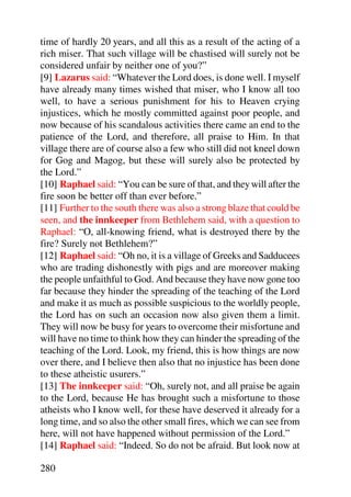 time of hardly 20 years, and all this as a result of the acting of a
rich miser. That such village will be chastised will surely not be
considered unfair by neither one of you?”
[9] Lazarus said: “Whatever the Lord does, is done well. I myself
have already many times wished that miser, who I know all too
well, to have a serious punishment for his to Heaven crying
injustices, which he mostly committed against poor people, and
now because of his scandalous activities there came an end to the
patience of the Lord, and therefore, all praise to Him. In that
village there are of course also a few who still did not kneel down
for Gog and Magog, but these will surely also be protected by
the Lord.”
[10] Raphael said: “You can be sure of that, and they will after the
fire soon be better off than ever before.”
[11] Further to the south there was also a strong blaze that could be
seen, and the innkeeper from Bethlehem said, with a question to
Raphael: “O, all-knowing friend, what is destroyed there by the
fire? Surely not Bethlehem?”
[12] Raphael said: “Oh no, it is a village of Greeks and Sadducees
who are trading dishonestly with pigs and are moreover making
the people unfaithful to God. And because they have now gone too
far because they hinder the spreading of the teaching of the Lord
and make it as much as possible suspicious to the worldly people,
the Lord has on such an occasion now also given them a limit.
They will now be busy for years to overcome their misfortune and
will have no time to think how they can hinder the spreading of the
teaching of the Lord. Look, my friend, this is how things are now
over there, and I believe then also that no injustice has been done
to these atheistic usurers.”
[13] The innkeeper said: “Oh, surely not, and all praise be again
to the Lord, because He has brought such a misfortune to those
atheists who I know well, for these have deserved it already for a
long time, and so also the other small fires, which we can see from
here, will not have happened without permission of the Lord.”
[14] Raphael said: “Indeed. So do not be afraid. But look now at

280
 