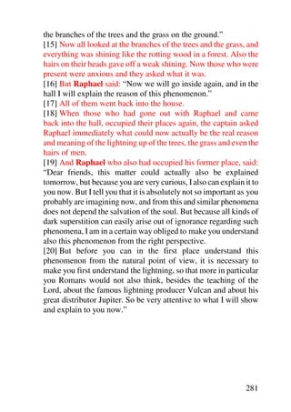 the branches of the trees and the grass on the ground.”
[15] Now all looked at the branches of the trees and the grass, and
everything was shining like the rotting wood in a forest. Also the
hairs on their heads gave off a weak shining. Now those who were
present were anxious and they asked what it was.
[16] But Raphael said: “Now we will go inside again, and in the
hall I will explain the reason of this phenomenon.”
[17] All of them went back into the house.
[18] When those who had gone out with Raphael and came
back into the hall, occupied their places again, the captain asked
Raphael immediately what could now actually be the real reason
and meaning of the lightning up of the trees, the grass and even the
hairs of men.
[19] And Raphael who also had occupied his former place, said:
“Dear friends, this matter could actually also be explained
tomorrow, but because you are very curious, I also can explain it to
you now. But I tell you that it is absolutely not so important as you
probably are imagining now, and from this and similar phenomena
does not depend the salvation of the soul. But because all kinds of
dark superstition can easily arise out of ignorance regarding such
phenomena, I am in a certain way obliged to make you understand
also this phenomenon from the right perspective.
[20] But before you can in the first place understand this
phenomenon from the natural point of view, it is necessary to
make you first understand the lightning, so that more in particular
you Romans would not also think, besides the teaching of the
Lord, about the famous lightning producer Vulcan and about his
great distributor Jupiter. So be very attentive to what I will show
and explain to you now.”




                                                                281
 