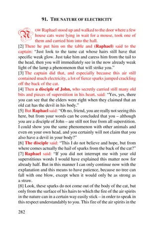 91. THE NATURE OF ELECTRICITY


N         OW Raphael stood up and walked to the door where a few
           house cats were lying in wait for a mouse, took one of
           them and carried him into the hall.
[2] There he put him on the table and (Raphael) said to the
captain: “Just look to the tame cat whose hairs still have that
specific weak glow. Just take him and caress him from the tail to
the head, then you will immediately see in the now already weak
light of the lamp a phenomenon that will strike you.”
[3] The captain did that, and especially because this air still
contained much electricity, a lot of fierce sparks jumped crackling
off the back of the cat.
[4] Then a disciple of John, who secretly carried still many old
bits and pieces of superstition in his heart, said: “Yes, yes, there
you can see that the elders were right when they claimed that an
old cat has the devil in his body.”
[5] But Raphael said: “Oh no, friend, you are really not seeing this
here, but from your words can be concluded that you – although
you are a disciple of John – are still not free from all superstition.
I could show you the same phenomenon with other animals and
even on your own head, and you certainly will not claim that you
also have a devil in your body?”
[6] The disciple said: “This I do not believe and hope, but from
where comes actually the hail of sparks from the back of the cat?”
[7] Raphael said: “If you did not interrupt me with your old
superstitious words I would have explained this matter now for
already half. But in this manner I can only continue now with the
explanation and this means to have patience, because no tree can
fall with one blow, except when it would only be as strong as
a straw.
[8] Look, these sparks do not come out of the body of the cat, but
only from the surface of his hairs to which the fire of the air spirits
in the nature can in a certain way easily stick – in order to speak in
this respect understandably to you. This fire of the air spirits in the

282
 