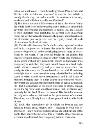 nature we want to call – from the old Egyptians, Phoenicians and
Greeks – the well-known ‘electron’ or electric fire, which is
usually slumbering, but under specific circumstances it is easily
awakened and will then actually manifest itself.
[9] This fire is the actual life element of the air by which finally
the whole Earth itself and everything that is and exists on and in it
develops into creatures and maintains its natural life, and it is also
its most important food. But it does not develop itself in a certain
rest of the air, the water, the minerals, the plants, animals and men,
but it remains just as passive, and we rightly could call such
electrical rest the death of matter.
[10] This fire fills however God’s whole endless space of creation
and in its complete rest it forms the ether in which all those
countless big celestial bodies are floating around, more or less as
fishes in the water. If the celestial bodies in the endless big
space of creation and also space of ether would stay motionless
in one point without any movement forward or backward, thus
completely at rest, then they soon would decay as a dead body,
perish, dissolve completely and pass into the calm ether. But
surely, for this reason the Creator has taken care with His wisdom
and might that all those countless many celestial bodies in the big
space of ether would move continuously and in all kinds of
manners, bringing them to a high degree in a continuous restless
movement and consequently forcing them to an active awakening.
[11] But it would take us too much time here to clearly explain
to you the big ‘how’, and you all can hear all that – explained very
precisely by the Lord Himself – from all His disciples who are
the only ones who are initiated in the great secrets of creation.
Therefore, we will only have a closer general look to this Earth
of ours.
[12] Look, this atmospheric air in which we breathe and are
naturally bodily alive, reaches only – speaking in your way of
expression – a few hours of walking above the solid surface of the
Earth. Then above the surface of this air rests the ether, which is in
a certain way dead and thus completely without resistance.

                                                                 283
 