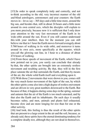 [13] In order to speak completely truly and correctly, and not
to think according to the old, very incorrect manner of the old
and blind astrologers, astronomers and year counters: the Earth
moves in – let us say – 365 days and a little time more, around the
big sun, and besides that, still in about 24 hours and a little more
around its own central axis, which the disciples will explain to
you more precisely, because now it is sufficient that I only draw
your attention to the very fast movement of the Earth in its
wide orbit around the sun. Even if you still cannot understand
this with your intellect, then for the moment you can still
believe me that in 1 hour the Earth moves forward averagely about
5.760 hours of walking in its wide orbit, and moreover it turns
around its own axis, more specifically at the equator, which
you call the glowing sun line, in 1 hour to a distance of about
474 hours of walking.
[14] From these speeds of movement of the Earth, which I have
now pointed out to you, you surely can conclude that already
by that, the ether spirits are brought into an extremely restless
movement and resulting activity. By that, they will in the first
place saturate the air that surrounds the Earth, and then by means
of the air, the whole solid Earth itself and everything upon it.
[15] With those 2 movements that were shown to you, comes still
the very much faster movement of the light of the sun, by which
the ether spirits come also into a high degree of restless movement
and are driven in very great numbers downward to the Earth. But
because of that, it happens during some days in the spring, summer
and autumn that the air of the Earth is too much saturated, and by
that also the Earth and its inhabitants. On such days it usually
becomes sultry, and men, animals and plants feel exhausted,
become slow and are more longing for rest than for one or the
other activity.
[16] And look, this feeling is thus the result of the ether spirits
that are present to a large extent in the air and the soil, because, as
already said, these spirits have the eternal dominating tendency for
a complete deadly rest, although they are not dead in themselves.

284
 