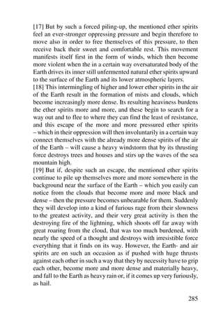 [17] But by such a forced piling-up, the mentioned ether spirits
feel an ever-stronger oppressing pressure and begin therefore to
move also in order to free themselves of this pressure, to then
receive back their sweet and comfortable rest. This movement
manifests itself first in the form of winds, which then become
more violent when the in a certain way oversaturated body of the
Earth drives its inner still unfermented natural ether spirits upward
to the surface of the Earth and its lower atmospheric layers.
[18] This intermingling of higher and lower ether spirits in the air
of the Earth result in the formation of mists and clouds, which
become increasingly more dense. Its resulting heaviness burdens
the ether spirits more and more, and these begin to search for a
way out and to flee to where they can find the least of resistance,
and this escape of the more and more pressured ether spirits
– which in their oppression will then involuntarily in a certain way
connect themselves with the already more dense spirits of the air
of the Earth – will cause a heavy windstorm that by its thrusting
force destroys trees and houses and stirs up the waves of the sea
mountain high.
[19] But if, despite such an escape, the mentioned ether spirits
continue to pile up themselves more and more somewhere in the
background near the surface of the Earth – which you easily can
notice from the clouds that become more and more black and
dense – then the pressure becomes unbearable for them. Suddenly
they will develop into a kind of furious rage from their slowness
to the greatest activity, and their very great activity is then the
destroying fire of the lightning, which shoots off far away with
great roaring from the cloud, that was too much burdened, with
nearly the speed of a thought and destroys with irresistible force
everything that it finds on its way. However, the Earth- and air
spirits are on such an occasion as if pushed with huge thrusts
against each other in such a way that they by necessity have to grip
each other, become more and more dense and materially heavy,
and fall to the Earth as heavy rain or, if it comes up very furiously,
as hail.

                                                                 285
 
