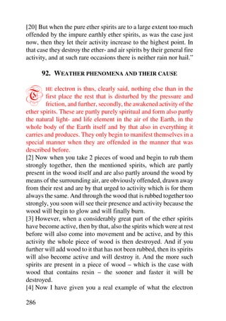 [20] But when the pure ether spirits are to a large extent too much
offended by the impure earthly ether spirits, as was the case just
now, then they let their activity increase to the highest point. In
that case they destroy the ether- and air spirits by their general fire
activity, and at such rare occasions there is neither rain nor hail.”

      92. WEATHER PHENOMENA AND THEIR CAUSE


T       HE   electron is thus, clearly said, nothing else than in the
         first place the rest that is disturbed by the pressure and
         friction, and further, secondly, the awakened activity of the
ether spirits. These are partly purely spiritual and form also partly
the natural light- and life element in the air of the Earth, in the
whole body of the Earth itself and by that also in everything it
carries and produces. They only begin to manifest themselves in a
special manner when they are offended in the manner that was
described before.
[2] Now when you take 2 pieces of wood and begin to rub them
strongly together, then the mentioned spirits, which are partly
present in the wood itself and are also partly around the wood by
means of the surrounding air, are obviously offended, drawn away
from their rest and are by that urged to activity which is for them
always the same. And through the wood that is rubbed together too
strongly, you soon will see their presence and activity because the
wood will begin to glow and will finally burn.
[3] However, when a considerably great part of the ether spirits
have become active, then by that, also the spirits which were at rest
before will also come into movement and be active, and by this
activity the whole piece of wood is then destroyed. And if you
further will add wood to it that has not been rubbed, then its spirits
will also become active and will destroy it. And the more such
spirits are present in a piece of wood – which is the case with
wood that contains resin – the sooner and faster it will be
destroyed.
[4] Now I have given you a real example of what the electron

286
 