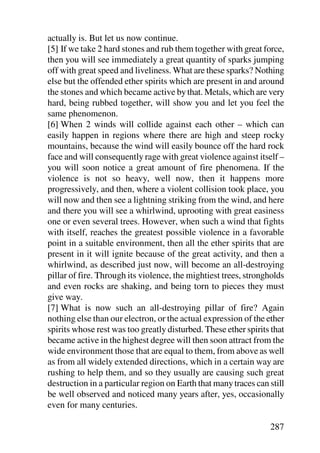 actually is. But let us now continue.
[5] If we take 2 hard stones and rub them together with great force,
then you will see immediately a great quantity of sparks jumping
off with great speed and liveliness. What are these sparks? Nothing
else but the offended ether spirits which are present in and around
the stones and which became active by that. Metals, which are very
hard, being rubbed together, will show you and let you feel the
same phenomenon.
[6] When 2 winds will collide against each other – which can
easily happen in regions where there are high and steep rocky
mountains, because the wind will easily bounce off the hard rock
face and will consequently rage with great violence against itself –
you will soon notice a great amount of fire phenomena. If the
violence is not so heavy, well now, then it happens more
progressively, and then, where a violent collision took place, you
will now and then see a lightning striking from the wind, and here
and there you will see a whirlwind, uprooting with great easiness
one or even several trees. However, when such a wind that fights
with itself, reaches the greatest possible violence in a favorable
point in a suitable environment, then all the ether spirits that are
present in it will ignite because of the great activity, and then a
whirlwind, as described just now, will become an all-destroying
pillar of fire. Through its violence, the mightiest trees, strongholds
and even rocks are shaking, and being torn to pieces they must
give way.
[7] What is now such an all-destroying pillar of fire? Again
nothing else than our electron, or the actual expression of the ether
spirits whose rest was too greatly disturbed. These ether spirits that
became active in the highest degree will then soon attract from the
wide environment those that are equal to them, from above as well
as from all widely extended directions, which in a certain way are
rushing to help them, and so they usually are causing such great
destruction in a particular region on Earth that many traces can still
be well observed and noticed many years after, yes, occasionally
even for many centuries.

                                                                 287
 