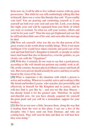 from now on, I will be able to live without worries with my great
possessions.’ But while he was still comfortingly talking like that
in himself, there was a voice like thunder that said: ‘O you earthly
vain fool! You are praising and comforting yourself as if you
yourself are lord over your soul and your life. Look, even during
this night, your soul will be separated from your flesh, of which
you were so worried. To what use will your worries, efforts and
work be for your soul?’ Then the man got frightened and saw that
he still had taken little care of his soul, and soon after this message
he died.
[18] Now ask yourself: what was the use for that person of his
great worries in the world about worldly things. Were it not more
intelligent if he would have taken correctly and good care of his
soul and had find God’s Kingdom in himself, as people in earlier
times had found that also in themselves, even the gentiles, as you
clearly saw with the 7 Egyptians?
[19] With this, I certainly do not want to say that a good person,
according to My will should not perform any earthly work at all.
Oh, on the contrary, because physical idleness causes and feeds all
sins. But every person should actually be active and busy to eat his
bread in the sweat of his face.
[20] What is important is the intention with which a person is
active and working. Whoever is careful, active and working is like
My friend and brother Lazarus, who searches also powerfully and
effectively in himself for My Kingdom and its justice, and he
will also find it, just like he – and you too My dear Marcus –
has already found it for the greatest part. Therefore, be joyful
and cheerful now, for you have already acquired for yourself
the great pearl and you will be a tremendous support for your
brothers.
[21] But let us rest now a little, because there, along the way that
is leading from the west to this place, I can see a few of the
disciples who I have send out from Emmaus and who are
coming back. They will soon be here and then we will hear how
they were doing.”

28
 