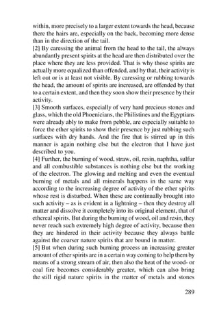 within, more precisely to a larger extent towards the head, because
there the hairs are, especially on the back, becoming more dense
than in the direction of the tail.
[2] By caressing the animal from the head to the tail, the always
abundantly present spirits at the head are then distributed over the
place where they are less provided. That is why those spirits are
actually more equalized than offended, and by that, their activity is
left out or is at least not visible. By caressing or rubbing towards
the head, the amount of spirits are increased, are offended by that
to a certain extent, and then they soon show their presence by their
activity.
[3] Smooth surfaces, especially of very hard precious stones and
glass, which the old Phoenicians, the Philistines and the Egyptians
were already ably to make from pebble, are especially suitable to
force the ether spirits to show their presence by just rubbing such
surfaces with dry hands. And the fire that is stirred up in this
manner is again nothing else but the electron that I have just
described to you.
[4] Further, the burning of wood, straw, oil, resin, naphtha, sulfur
and all combustible substances is nothing else but the working
of the electron. The glowing and melting and even the eventual
burning of metals and all minerals happens in the same way
according to the increasing degree of activity of the ether spirits
whose rest is disturbed. When these are continually brought into
such activity – as is evident in a lightning – then they destroy all
matter and dissolve it completely into its original element, that of
ethereal spirits. But during the burning of wood, oil and resin, they
never reach such extremely high degree of activity, because then
they are hindered in their activity because they always battle
against the coarser nature spirits that are bound in matter.
[5] But when during such burning process an increasing greater
amount of ether spirits are in a certain way coming to help them by
means of a strong stream of air, then also the heat of the wood- or
coal fire becomes considerably greater, which can also bring
the still rigid nature spirits in the matter of metals and stones

                                                                289
 