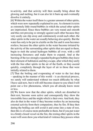 to activity, and that activity will then usually bring about the
glowing and melting, but it can also let it burn up and eventually
dissolve it entirely.
[6] Within the water itself there is a greater amount of ether spirits,
which were now repeatedly explained to you. As element it exists
as extremely little round bubbles in which the actual ether spirits
are imprisoned. Since these bubbles are very round and smooth
and thus not pressing so strongly against each other because they
very easily can slip away and continuously avoid each other, the
ether spirits in the water are usually behaving also quietly. But the
water has only to be put in a kettle on the fire and it soon becomes
restless, because the ether spirits in the water become irritated by
the activity of the surrounding ether spirits that are equal to them,
begin to rush the actual hydrogen bubbles all over, with a still
increasing fierceness and make them to expand. And at the
bursting of the too strongly expanded hydrogen bubbles they leave
their element of habitation and they escape, after which they unify
with the free ether spirits in the air of the Earth, or they ascend
quickly, completely through the layer of air to those that were
initially related to them.
[7] That the boiling and evaporating of water to the last drop
– speaking in the manner of this world – is an electrical process,
we surely will understand without too much difficulty by what
I have said now, but it will still become clearer to you when I will
point out a few phenomena, which you all already know more
or less.
[8] We know now that the ether spirits, which are disturbed in
their rest, become soon active and consequently they show the
irresistible force and the might which is their own. And look, they
also do that in the water if they become restless by an increasing
external activity from their companions, thus by fire. If they then
during the boiling can still avoid it and come into a state of rest,
then this is of course more preferable to them, but if you put water
in a firmly closed vessel on the fire, the resting ether spirits in the
water will soon show you what kind of violence they possess when

290
 