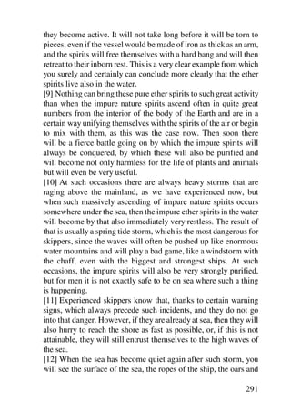 they become active. It will not take long before it will be torn to
pieces, even if the vessel would be made of iron as thick as an arm,
and the spirits will free themselves with a hard bang and will then
retreat to their inborn rest. This is a very clear example from which
you surely and certainly can conclude more clearly that the ether
spirits live also in the water.
[9] Nothing can bring these pure ether spirits to such great activity
than when the impure nature spirits ascend often in quite great
numbers from the interior of the body of the Earth and are in a
certain way unifying themselves with the spirits of the air or begin
to mix with them, as this was the case now. Then soon there
will be a fierce battle going on by which the impure spirits will
always be conquered, by which these will also be purified and
will become not only harmless for the life of plants and animals
but will even be very useful.
[10] At such occasions there are always heavy storms that are
raging above the mainland, as we have experienced now, but
when such massively ascending of impure nature spirits occurs
somewhere under the sea, then the impure ether spirits in the water
will become by that also immediately very restless. The result of
that is usually a spring tide storm, which is the most dangerous for
skippers, since the waves will often be pushed up like enormous
water mountains and will play a bad game, like a windstorm with
the chaff, even with the biggest and strongest ships. At such
occasions, the impure spirits will also be very strongly purified,
but for men it is not exactly safe to be on sea where such a thing
is happening.
[11] Experienced skippers know that, thanks to certain warning
signs, which always precede such incidents, and they do not go
into that danger. However, if they are already at sea, then they will
also hurry to reach the shore as fast as possible, or, if this is not
attainable, they will still entrust themselves to the high waves of
the sea.
[12] When the sea has become quiet again after such storm, you
will see the surface of the sea, the ropes of the ship, the oars and

                                                                291
 