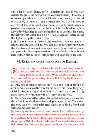 still a lot of other things, softly lightning up, just as you saw
outside the grass, the trees and even your hairs shining. Its cause is
of course again the electron, which has been sufficiently explained
to you now, but now it is not so much the result of this special
activity of the ether spirits, but rather of the formerly impure,
purified nature spirits from the interior of the Earth, whose spirits
are visibly beginning to show themselves to be useful to the plants,
the animals, the water and the air. The old sages of nature called
this lightning up the ‘anti-electron’.
[13] And so I have clarified this phenomenon to you in a certainly
understandable way, and this you can also do for other people, so
that the dark and destructive superstition with men will decrease
and go to ruin, for every superstition is like a deadly poison for the
pure truth, which is the only thing that will give life to the soul.”

      94. QUESTION ABOUT THE NATURE OF RAPHAEL


T       HEREFORE, try to teach men the whole truth that you know,
         then you will well fertilize the spiritual field of faith, and
         there from the seed of God’s Word it will soon easily take
firm root, and the germinating stem will develop itself as a true,
strong tree of life.
[2] Any person should possess only truth and light in himself if
ever he wants to clear the way for himself to the life of the godly
Spirit in him, for every shadow in the soul can bring him on wrong
paths on which he further will difficultly find his way.
[3] But when you will proclaim the gospel to the people, then free
them first from the destructive multiple superstitions. Then after
that they soon will notice the great blessings of God’s Word and
will become your friends.
[4] Nothing will be considered with greater love and blessings by
the Lord and all the angels of the Heavens than the general, true
love and friendship among the people. But this can only exist when
the people will deal with each other in all truth and in the clearest
light from God, because the purest truth satisfies the heart and

292
 