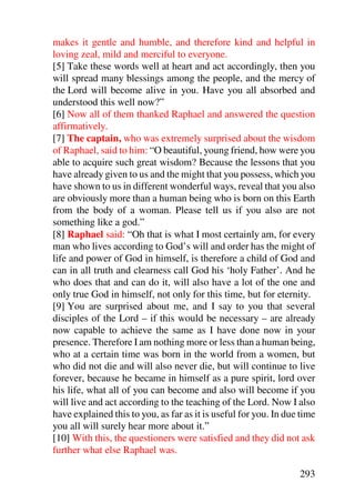 makes it gentle and humble, and therefore kind and helpful in
loving zeal, mild and merciful to everyone.
[5] Take these words well at heart and act accordingly, then you
will spread many blessings among the people, and the mercy of
the Lord will become alive in you. Have you all absorbed and
understood this well now?”
[6] Now all of them thanked Raphael and answered the question
affirmatively.
[7] The captain, who was extremely surprised about the wisdom
of Raphael, said to him: “O beautiful, young friend, how were you
able to acquire such great wisdom? Because the lessons that you
have already given to us and the might that you possess, which you
have shown to us in different wonderful ways, reveal that you also
are obviously more than a human being who is born on this Earth
from the body of a woman. Please tell us if you also are not
something like a god.”
[8] Raphael said: “Oh that is what I most certainly am, for every
man who lives according to God’s will and order has the might of
life and power of God in himself, is therefore a child of God and
can in all truth and clearness call God his ‘holy Father’. And he
who does that and can do it, will also have a lot of the one and
only true God in himself, not only for this time, but for eternity.
[9] You are surprised about me, and I say to you that several
disciples of the Lord – if this would be necessary – are already
now capable to achieve the same as I have done now in your
presence. Therefore I am nothing more or less than a human being,
who at a certain time was born in the world from a women, but
who did not die and will also never die, but will continue to live
forever, because he became in himself as a pure spirit, lord over
his life, what all of you can become and also will become if you
will live and act according to the teaching of the Lord. Now I also
have explained this to you, as far as it is useful for you. In due time
you all will surely hear more about it.”
[10] With this, the questioners were satisfied and they did not ask
further what else Raphael was.

                                                                  293
 