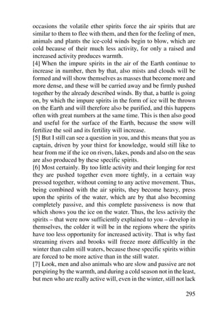occasions the volatile ether spirits force the air spirits that are
similar to them to flee with them, and then for the feeling of men,
animals and plants the ice-cold winds begin to blow, which are
cold because of their much less activity, for only a raised and
increased activity produces warmth.
[4] When the impure spirits in the air of the Earth continue to
increase in number, then by that, also mists and clouds will be
formed and will show themselves as masses that become more and
more dense, and these will be carried away and be firmly pushed
together by the already described winds. By that, a battle is going
on, by which the impure spirits in the form of ice will be thrown
on the Earth and will therefore also be purified, and this happens
often with great numbers at the same time. This is then also good
and useful for the surface of the Earth, because the snow will
fertilize the soil and its fertility will increase.
[5] But I still can see a question in you, and this means that you as
captain, driven by your thirst for knowledge, would still like to
hear from me if the ice on rivers, lakes, ponds and also on the seas
are also produced by these specific spirits.
[6] Most certainly. By too little activity and their longing for rest
they are pushed together even more tightly, in a certain way
pressed together, without coming to any active movement. Thus,
being combined with the air spirits, they become heavy, press
upon the spirits of the water, which are by that also becoming
completely passive, and this complete passiveness is now that
which shows you the ice on the water. Thus, the less activity the
spirits – that were now sufficiently explained to you – develop in
themselves, the colder it will be in the regions where the spirits
have too less opportunity for increased activity. That is why fast
streaming rivers and brooks will freeze more difficultly in the
winter than calm still waters, because those specific spirits within
are forced to be more active than in the still water.
[7] Look, men and also animals who are slow and passive are not
perspiring by the warmth, and during a cold season not in the least,
but men who are really active will, even in the winter, still not lack

                                                                 295
 