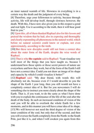 an inner natural warmth of life. Slowness in everything is in a
certain way the death and the judgment of every being.
[8] Therefore, urge your fellowmen to activity, because through
activity, life will develop itself, through slowness however, the
death. With this, I have now also given you in this respect a good
and real light. Use it according to the truth, then it will bear good
fruit to you.”
[9] Upon this, all of them thanked Raphael also for this lesson and
praised the wisdom that he had, also in exposing and thoroughly
and clearly expounding all phenomena in the natural world, which
before no natural scientist could know or explain, not even
approximately, according to the truth.
[10] But these new disciples could still not form a correct idea
about the outer form of the Earth, despite the wise words of
Raphael.
[11] That is why the captain said to Raphael: “I can visualize very
well most of the things that you have taught us, because I
understand how those spirits or those secret powers of nature are
everywhere and how they work, but of the form of the Earth I still
have not a correct idea. Could you not draw an image of its shape
and capacity by which I could visualize it better?”
[12] Raphael said: “My dear friend, with words this will
absolutely not do, because even if I would describe to you the
shape of the Earth 1 year long, then you still would not have a
completely correct idea of it. But for you newcomers I will do
something else to instruct you more clearly about the shape of the
Earth. That is, if you want, to do the same as what I have done
with you to explain the continuance of the life of the soul after the
death of the body. In such an increased condition of vision of the
soul you will be able to overlook the whole Earth for a few
moments, and in this manner you will have a true idea of its shape.
[13] We will however not need the third degree of vision of the
inner condition of the soul, but only that of the second, and then
you will oversee the Earth completely from the North- to the South
Pole, just like it is, and when I will awaken you again from this

296
 