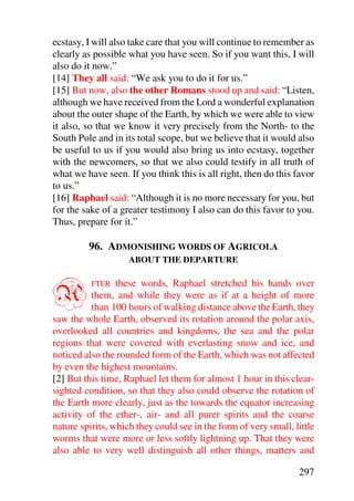 ecstasy, I will also take care that you will continue to remember as
clearly as possible what you have seen. So if you want this, I will
also do it now.”
[14] They all said: “We ask you to do it for us.”
[15] But now, also the other Romans stood up and said: “Listen,
although we have received from the Lord a wonderful explanation
about the outer shape of the Earth, by which we were able to view
it also, so that we know it very precisely from the North- to the
South Pole and in its total scope, but we believe that it would also
be useful to us if you would also bring us into ecstasy, together
with the newcomers, so that we also could testify in all truth of
what we have seen. If you think this is all right, then do this favor
to us.”
[16] Raphael said: “Although it is no more necessary for you, but
for the sake of a greater testimony I also can do this favor to you.
Thus, prepare for it.”

         96. ADMONISHING WORDS OF AGRICOLA
                    ABOUT THE DEPARTURE



A         FTER   these words, Raphael stretched his hands over
          them, and while they were as if at a height of more
          than 100 hours of walking distance above the Earth, they
saw the whole Earth, observed its rotation around the polar axis,
overlooked all countries and kingdoms, the sea and the polar
regions that were covered with everlasting snow and ice, and
noticed also the rounded form of the Earth, which was not affected
by even the highest mountains.
[2] But this time, Raphael let them for almost 1 hour in this clear-
sighted condition, so that they also could observe the rotation of
the Earth more clearly, just as the towards the equator increasing
activity of the ether-, air- and all purer spirits and the coarse
nature spirits, which they could see in the form of very small, little
worms that were more or less softly lightning up. That they were
also able to very well distinguish all other things, matters and

                                                                 297
 