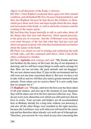 objects in all directions of the Earth, is obvious.
[3] After 1 hour Raphael awakened them again into their natural
condition, and all thanked Me first, because I had permitted it, and
then also Raphael, because he had shown this kindness to them,
which gave them such clear and deep insight about the true shape
and movement of the Earth, as well as about the existence and the
working of the nature spirits.
[4] And then they begun hurriedly to talk to each other about all
the things they had seen and observed, which agreed precisely,
to the great joy of everyone. And the 10 Romans were rejoicing
even more because of the fact that what they had just seen and
observed agreed in detail with what they had heard and seen before
about the nature of the Earth.
[5] There was almost no end in relating and confirming the truth
on both sides, and this continued until dawn, while I and all the
others continued to slumber.
[6] Then Agricola took courage and said: “My friends and now
true brothers by the mercy of the Lord, the day of our departure is
dawning, and we still have many things to settle and to arrange for
that. How are our servants, the pack animals and our baggage?
We are now almost more than 12 days in this environment and we
still were not one time concerned about it. But now we have a lot
to take with us and we will then also need a greater amount of pack
animals. From where can we receive them? It is now really time
that we prepare for it.”
[7] Raphael said: “Friends, until now the best care has been taken
of all your matters, and also up to the moment of your departure
they will be taken care of in the best and most efficient way. Thus,
do not worry now about that over which you still until now did not
have to worry. Your servants and helpers are all accommodated
here in Bethany already for a long time without you knowing it,
and also all the other things were installed in the right measure,
because the Lord knew very well what you will need for the return
trip and has therefore taken already very well care of it through me.
Therefore, you can now be very much at ease also concerning this

298
 
