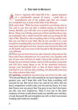 1. THE TRIP TO BETHANY


F      INALLY,   Agricola still asked Me if he – against payment
        of a considerable amount of money – could take as
        remembrance one of the golden cups that was created
in a wonderful way in front of the table of the Romans.
[2] I said to him: “What has been created for you belongs also to
you, and so you also can take it without paying an amount of
money. Besides, you will take a lot of poor people from here to
Rome. There you will take good care of them and then those cups
are materially only a small reward for what you are doing for the
sake of Me. Therefore, take everything what is of any earthly value
that you can find on your table. But do not consider it as a real
reward for everything that out of love for Me you are doing for the
many poor and oppressed ones, because your reward for that will
on the Earth, and even more in the beyond in My Kingdom look
very different.
[3] When you are home however, take seriously and good care for
those who I have entrusted you. In a year time, you, together with
one of your sons will have to make a trip to the extreme west of
Europe for government matters, and you will stay there a long time
and will have many things to do. In the meantime however,
arrange your household well, so that all those whom I have
entrusted to you will not lack anything, not physically and even
less what concerns their soul.”
[4] Agricola, completely moved to tears out of love for Me, said:
“O Lord and Master, this will certainly be my most important and
greatest care, and I hope that with Your help everything will
succeed for me. But never leave me, and do not allow that too
heavy temptations would come over me and my house. It is true
that I know now my power that You gave to me, but I also know
my old, very own weaknesses. Then if ever one or the other
weakness of mine would almost make me stumble now and then,
o Lord, then grab Me and strengthen my will, so that I can remain
standing and would not stumble.”

2
 