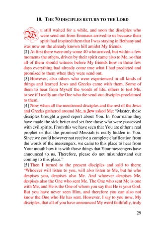 10. THE 70 DISCIPLES RETURN TO THE LORD


W        E    still waited for a while, and soon the disciples who
           were send out from Emmaus arrived to us because their
           spirit had inspired them that I was staying in Bethany and
was now on the already known hill amidst My friends.
[2] At first there were only some 40 who arrived, but within a few
moments the others, driven by their spirit came also to Me, so that
all of them should witness before My friends how in those few
days everything had already come true what I had predicted and
promised to them when they were send out.
[3] However, also others who were experienced in all kinds of
things and learned Jews and Greeks came with them. Some of
them to hear from Myself the words of life, others to test Me,
to see if I really am the One who the send-out disciples proclaimed
to them.
[4] Now when all the mentioned disciples and the rest of the Jews
and Greeks gathered around Me, a Jew asked Me: “Master, these
disciples brought a good report about You. In Your name they
have made the sick better and set free those who were possessed
with evil spirits. From this we have seen that You are either a real
prophet or that the promised Messiah is really hidden in You.
Since we could however not receive a complete clarification from
the words of the messengers, we came to this place to hear from
Your mouth how it is with those things that Your messengers have
announced to us. Therefore, please do not misunderstand our
coming to this place.”
[5] Then I turned to the present disciples and said to them:
“Whoever will listen to you, will also listen to Me, but he who
despises you, despises also Me. And whoever despises Me,
despises also the One who sent Me. The One who sent Me is one
with Me, and He is the One of whom you say that He is your God.
But you have never seen Him, and therefore you can also not
know the One who He has sent. However, I say to you now, My
disciples, that all of you have announced My word faithfully, truly

                                                                  29
 
