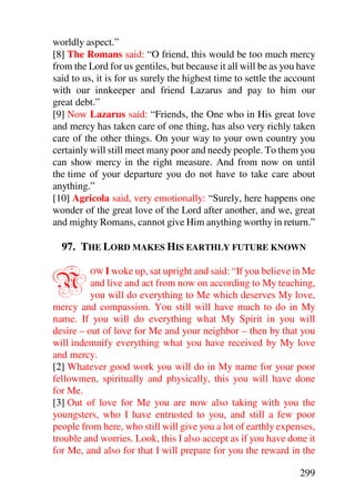 worldly aspect.”
[8] The Romans said: “O friend, this would be too much mercy
from the Lord for us gentiles, but because it all will be as you have
said to us, it is for us surely the highest time to settle the account
with our innkeeper and friend Lazarus and pay to him our
great debt.”
[9] Now Lazarus said: “Friends, the One who in His great love
and mercy has taken care of one thing, has also very richly taken
care of the other things. On your way to your own country you
certainly will still meet many poor and needy people. To them you
can show mercy in the right measure. And from now on until
the time of your departure you do not have to take care about
anything.”
[10] Agricola said, very emotionally: “Surely, here happens one
wonder of the great love of the Lord after another, and we, great
and mighty Romans, cannot give Him anything worthy in return.”

  97. THE LORD MAKES HIS EARTHLY FUTURE KNOWN


N        OW I woke up, sat upright and said: “If you believe in Me
          and live and act from now on according to My teaching,
          you will do everything to Me which deserves My love,
mercy and compassion. You still will have much to do in My
name. If you will do everything what My Spirit in you will
desire – out of love for Me and your neighbor – then by that you
will indemnify everything what you have received by My love
and mercy.
[2] Whatever good work you will do in My name for your poor
fellowmen, spiritually and physically, this you will have done
for Me.
[3] Out of love for Me you are now also taking with you the
youngsters, who I have entrusted to you, and still a few poor
people from here, who still will give you a lot of earthly expenses,
trouble and worries. Look, this I also accept as if you have done it
for Me, and also for that I will prepare for you the reward in the

                                                                 299
 