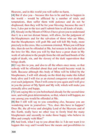 Heavens, and in this world you will suffer no harm.
[4] But if also you – because this has to be and has to happen in
the world – would be afflicted by a number of trials and
temptations, then suffer them with patience and do not be
displeased, then they will be for your blessing, because the one I
love, I also put to the test and I submit him to all kinds of trials.
[5] Already on the Mount of Olives I have given you to understand
that I, in a not too distant future, will allow, for the judgment of
the blasphemers and for the salvation of those who are Mine,
that the blasphemers will grab Me and will kill My body, more
precisely to the cross, like a common criminal. When you will hear
this, then do not be offended at Me, but remain in the faith and in
the love for Me, then you will by that have a great share in My
work of salvation to the people from the old and hard bonds of the
night of death, sin, and the slavery of the dark superstition that
brings death.
[6] I say this to you, and also to all the others once more, so that
nobody will be offended about that and would become weak in
faith. Because although this body of Mine will be killed by the
blasphemers, I will still already on the third day make this killed
body alive and I will rise as an eternal conqueror over death and
over each judgment. Then I will come to you again and I will give
in you the power of My Spirit and My will, which will make you
eternally alive and happy.
[7] I am saying this to you beforehand already for the second time
now, and with great determination, so that, when it will happen, no
one among you would be offended at Me.
[8] But I still will say to you something else, because you are
wondering now in yourselves: ‘Yes, does this have to happen?
Does He, the all-wise and almighty Lord of the Heavens and of
this Earth, really have no other way to firstly bind the many
blasphemers and secondly to make those happy who believe in
Him and comply with Him?’
[9] And look, what I say to you about this is: I do not want it to
happen this way and I would have the means and possibilities to

300
 