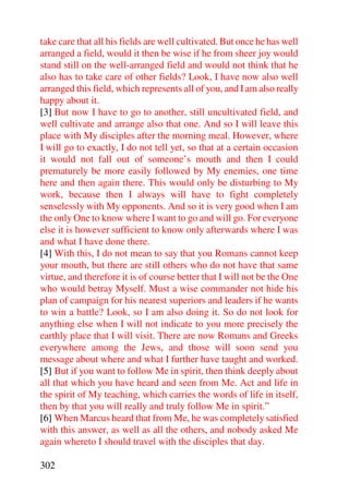 take care that all his fields are well cultivated. But once he has well
arranged a field, would it then be wise if he from sheer joy would
stand still on the well-arranged field and would not think that he
also has to take care of other fields? Look, I have now also well
arranged this field, which represents all of you, and I am also really
happy about it.
[3] But now I have to go to another, still uncultivated field, and
well cultivate and arrange also that one. And so I will leave this
place with My disciples after the morning meal. However, where
I will go to exactly, I do not tell yet, so that at a certain occasion
it would not fall out of someone’s mouth and then I could
prematurely be more easily followed by My enemies, one time
here and then again there. This would only be disturbing to My
work, because then I always will have to fight completely
senselessly with My opponents. And so it is very good when I am
the only One to know where I want to go and will go. For everyone
else it is however sufficient to know only afterwards where I was
and what I have done there.
[4] With this, I do not mean to say that you Romans cannot keep
your mouth, but there are still others who do not have that same
virtue, and therefore it is of course better that I will not be the One
who would betray Myself. Must a wise commander not hide his
plan of campaign for his nearest superiors and leaders if he wants
to win a battle? Look, so I am also doing it. So do not look for
anything else when I will not indicate to you more precisely the
earthly place that I will visit. There are now Romans and Greeks
everywhere among the Jews, and those will soon send you
message about where and what I further have taught and worked.
[5] But if you want to follow Me in spirit, then think deeply about
all that which you have heard and seen from Me. Act and life in
the spirit of My teaching, which carries the words of life in itself,
then by that you will really and truly follow Me in spirit.”
[6] When Marcus heard that from Me, he was completely satisfied
with this answer, as well as all the others, and nobody asked Me
again whereto I should travel with the disciples that day.

302
 