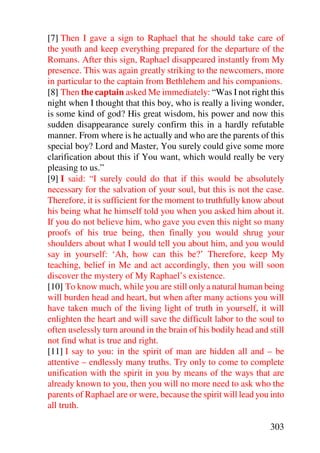 [7] Then I gave a sign to Raphael that he should take care of
the youth and keep everything prepared for the departure of the
Romans. After this sign, Raphael disappeared instantly from My
presence. This was again greatly striking to the newcomers, more
in particular to the captain from Bethlehem and his companions.
[8] Then the captain asked Me immediately: “Was I not right this
night when I thought that this boy, who is really a living wonder,
is some kind of god? His great wisdom, his power and now this
sudden disappearance surely confirm this in a hardly refutable
manner. From where is he actually and who are the parents of this
special boy? Lord and Master, You surely could give some more
clarification about this if You want, which would really be very
pleasing to us.”
[9] I said: “I surely could do that if this would be absolutely
necessary for the salvation of your soul, but this is not the case.
Therefore, it is sufficient for the moment to truthfully know about
his being what he himself told you when you asked him about it.
If you do not believe him, who gave you even this night so many
proofs of his true being, then finally you would shrug your
shoulders about what I would tell you about him, and you would
say in yourself: ‘Ah, how can this be?’ Therefore, keep My
teaching, belief in Me and act accordingly, then you will soon
discover the mystery of My Raphael’s existence.
[10] To know much, while you are still only a natural human being
will burden head and heart, but when after many actions you will
have taken much of the living light of truth in yourself, it will
enlighten the heart and will save the difficult labor to the soul to
often uselessly turn around in the brain of his bodily head and still
not find what is true and right.
[11] I say to you: in the spirit of man are hidden all and – be
attentive – endlessly many truths. Try only to come to complete
unification with the spirit in you by means of the ways that are
already known to you, then you will no more need to ask who the
parents of Raphael are or were, because the spirit will lead you into
all truth.

                                                                303
 