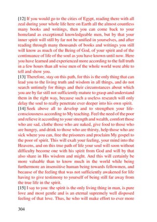 [12] If you would go to the cities of Egypt, reading there with all
zeal during your whole life here on Earth all the almost countless
many books and writings, then you can come back to your
homeland as exceptional knowledgeable men, but by that your
inner spirit will still by far not be unified in yourselves, and after
reading through many thousands of books and writings you still
will know as much of the Being of God, of your spirit and of the
continuance of life of the soul as you have known until now. Here
you have learned and experienced more according to the full truth
in a few hours than all wise men of the whole world were able to
tell and show you.
[13] Therefore, stay on this path, for this is the only thing that can
lead you to the living truth and wisdom in all things, and do not
search untimely for things and their circumstances about which
you are by far still not sufficiently mature to grasp and understand
them in the right way, because such a useless research will only
delay the soul to really penetrate ever deeper into his own spirit.
[14] Seek above all to develop and to strengthen your life-
consciousness according to My teaching. Feel the need of the poor
and relieve it according to your strength and wealth, comfort those
who are sad, clothe those who are naked, give food to those who
are hungry, and drink to those who are thirsty, help those who are
sick where you can, free the prisoners and proclaim My gospel to
the poor of spirit. This will exalt your feeling, your mind into the
Heavens, and on this true path of life your soul will soon without
difficulty become one with his spirit from God and will by that
also share in His wisdom and might. And this will certainly be
more valuable than to know much in the world while being
furthermore an insensitive human being towards fellowmen, and
because of the feeling that was not sufficiently awakened for life
having to give testimony to yourself of being still far away from
the true life in the spirit.
[15] I say to you: the spirit is the only living thing in man, is pure
love and most gentle and is an eternal supremely well disposed
feeling of that love. Thus, he who will make effort to ever more

304
 