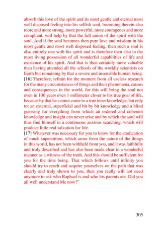 absorb this love of the spirit and its most gentle and eternal most
well disposed feeling into his selfish soul, becoming therein also
more and more strong, more powerful, more courageous and more
compliant, will help by that the full union of the spirit with the
soul. And if the soul becomes then pure love and wisdom in his
most gentle and most well disposed feeling, then such a soul is
also entirely one with his spirit and is therefore then also in the
most living possession of all wonderful capabilities of life and
existence of his spirit. And that is then certainly more valuable
than having attended all the schools of the worldly scientists on
Earth but remaining by that a severe and insensible human being.
[16] Therefore, refrain for the moment from all useless research
for the many circumstances of things and their phenomena, causes
and consequences in the world, for this will bring the soul not
even in 100 years even 1 millimeter closer to his true goal of life,
because by that he cannot come to a true inner knowledge, but only
tot an external, superficial and bit by bit knowledge and a blind
guessing for everything from which an ordered and coherent
knowledge and insight can never arise and by which the soul will
thus find himself in a continuous anxious searching, which will
produce little real salvation for life.
[17] Whatever was necessary for you to know for the eradication
of much superstition, which arose from the nature of the things
in this world, has not been withheld from you, and it was faithfully
and truly described and has also been made clear in a wonderful
manner as a witness of the truth. And this should be sufficient for
you for the time being. That which follows until infinity you
should try to reach and acquire yourselves on the path that was
clearly and truly shown to you, then you really will not need
anymore to ask who Raphael is and who his parents are. Did you
all well understand Me now?”




                                                               305
 
