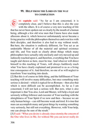 99. HELP FROM THE LORD ON THE WAY
                        TO COMPLETION



T       HE   captain said: “As far as I am concerned, it is
         completely clear, and I believe that this is also the case
         with the others. It is of course a very new teaching of life
that has never been spoken out so clearly by the mouth of a human
being, although a few old wise men that I know have also made
allusions about it, which however unfortunately never became a
living practice with the philosophers themselves and even less with
their disciples, and therefore it also had to stay without result.
But here, the situation is endlessly different, for You act as an
undeniable Master of all the material and spiritual existence
and life, and You teach us clearly about things which many
philosophers have actually only unclearly and very messed up and
indirectly touched upon it, and therefore, everything that You have
taught and shown us here, must be true. And whoever will direct
himself to this teaching of Yours, will always faultlessly reach
what You have clearly explained and promised to us as a living
true consequence of it. And therefore, no one of us will neglect to
transform Your teaching into deeds.
[2] But this is of course no little thing, and the fulfillment of Your
teaching will involve many difficulties, but once something truly
serious is desired – which is typical for us Romans – then also that
which is most difficult can be accomplished. As far as I am
concerned, I will not lack a serious will. But now, what is also
important is that You also, Lord and Master, will help a loyal and
seriously willing follower and executer of Your teaching with the
almightiness of Your Spirit if we now and then – because we are
only human beings – can still become weak and tired. It is true that
man can accomplish many and great things by wanting something
very seriously, but still not everything. However, with Your help,
one can always be sure of the result.”
[3] I said: “What you desire is already since eternity the concern of
the One who lives in Me, for without Me you can never really do

306
 