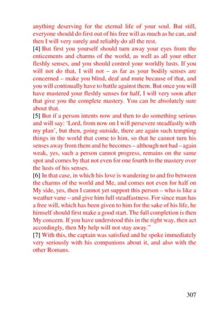 anything deserving for the eternal life of your soul. But still,
everyone should do first out of his free will as much as he can, and
then I will very surely and reliably do all the rest.
[4] But first you yourself should turn away your eyes from the
enticements and charms of the world, as well as all your other
fleshly senses, and you should control your worldly lusts. If you
will not do that, I will not – as far as your bodily senses are
concerned – make you blind, deaf and mute because of that, and
you will continually have to battle against them. But once you will
have mastered your fleshly senses for half, I will very soon after
that give you the complete mastery. You can be absolutely sure
about that.
[5] But if a person intents now and then to do something serious
and will say: ‘Lord, from now on I will persevere steadfastly with
my plan’, but then, going outside, there are again such tempting
things in the world that come to him, so that he cannot turn his
senses away from them and he becomes – although not bad – again
weak, yes, such a person cannot progress, remains on the same
spot and comes by that not even for one fourth to the mastery over
the lusts of his senses.
[6] In that case, in which his love is wandering to and fro between
the charms of the world and Me, and comes not even for half on
My side, yes, then I cannot yet support this person – who is like a
weather vane – and give him full steadfastness. For since man has
a free will, which has been given to him for the sake of his life, he
himself should first make a good start. The full completion is then
My concern. If you have understood this in the right way, then act
accordingly, then My help will not stay away.”
[7] With this, the captain was satisfied and he spoke immediately
very seriously with his companions about it, and also with the
other Romans.




                                                                307
 